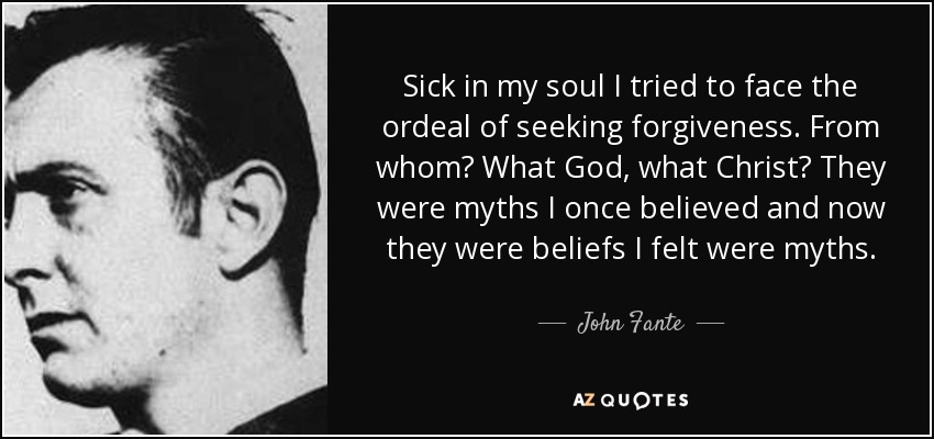 Sick in my soul I tried to face the ordeal of seeking forgiveness. From whom? What God, what Christ? They were myths I once believed and now they were beliefs I felt were myths. - John Fante