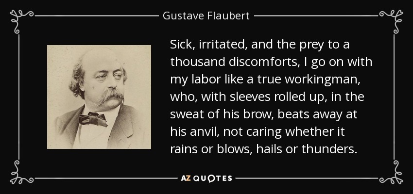 Sick, irritated, and the prey to a thousand discomforts, I go on with my labor like a true workingman, who, with sleeves rolled up, in the sweat of his brow, beats away at his anvil, not caring whether it rains or blows, hails or thunders. - Gustave Flaubert