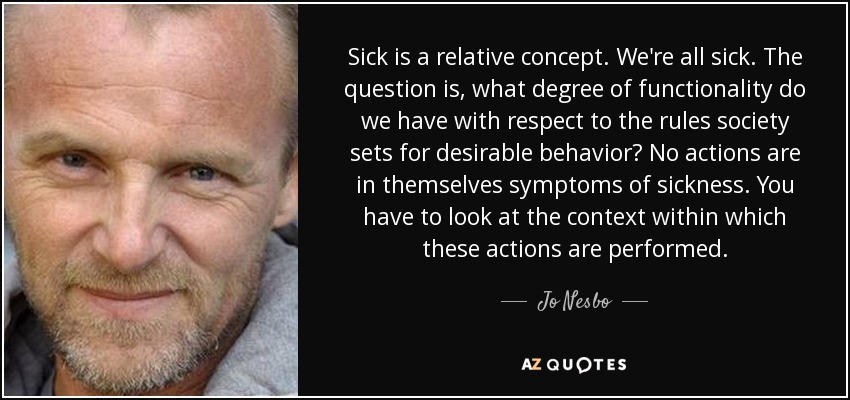 Sick is a relative concept. We're all sick. The question is, what degree of functionality do we have with respect to the rules society sets for desirable behavior? No actions are in themselves symptoms of sickness. You have to look at the context within which these actions are performed. - Jo Nesbo