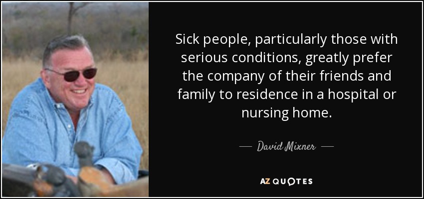 Sick people, particularly those with serious conditions, greatly prefer the company of their friends and family to residence in a hospital or nursing home. - David Mixner
