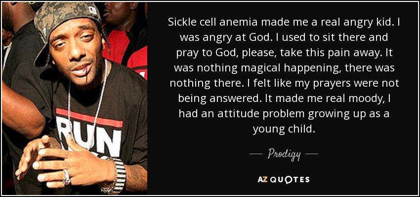 Sickle cell anemia made me a real angry kid. I was angry at God. I used to sit there and pray to God, please, take this pain away. It was nothing magical happening, there was nothing there. I felt like my prayers were not being answered. It made me real moody, I had an attitude problem growing up as a young child. - Prodigy