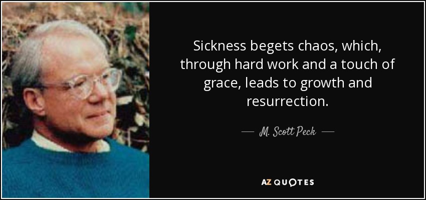 Sickness begets chaos, which, through hard work and a touch of grace, leads to growth and resurrection. - M. Scott Peck