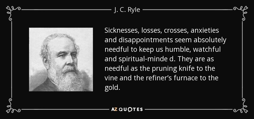 Sicknesses, losses, crosses, anxieties and disappointments seem absolutely needful to keep us humble, watchful and spiritual-minde d. They are as needful as the pruning knife to the vine and the refiner’s furnace to the gold. - J. C. Ryle