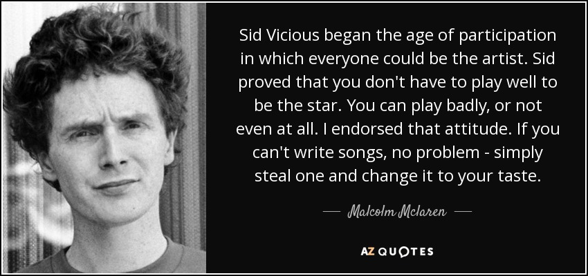 Sid Vicious began the age of participation in which everyone could be the artist. Sid proved that you don't have to play well to be the star. You can play badly, or not even at all. I endorsed that attitude. If you can't write songs, no problem - simply steal one and change it to your taste. - Malcolm Mclaren