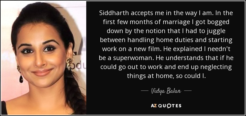 Siddharth accepts me in the way I am. In the first few months of marriage I got bogged down by the notion that I had to juggle between handling home duties and starting work on a new film. He explained I needn't be a superwoman. He understands that if he could go out to work and end up neglecting things at home, so could I. - Vidya Balan