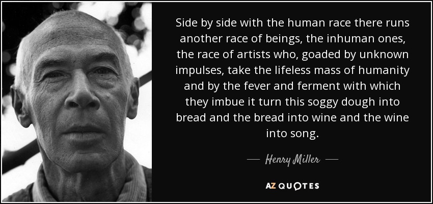 Side by side with the human race there runs another race of beings, the inhuman ones, the race of artists who, goaded by unknown impulses, take the lifeless mass of humanity and by the fever and ferment with which they imbue it turn this soggy dough into bread and the bread into wine and the wine into song. - Henry Miller