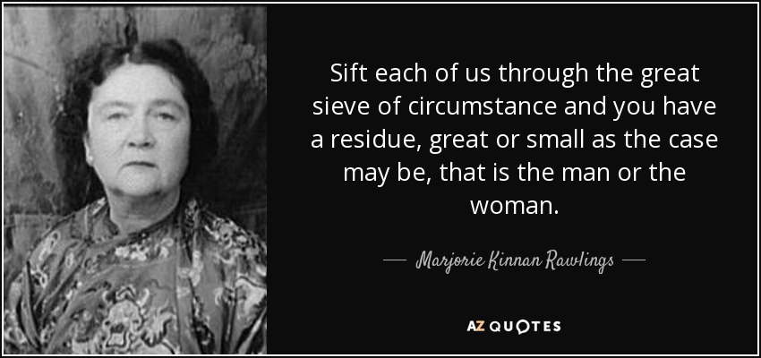 Sift each of us through the great sieve of circumstance and you have a residue, great or small as the case may be, that is the man or the woman. - Marjorie Kinnan Rawlings