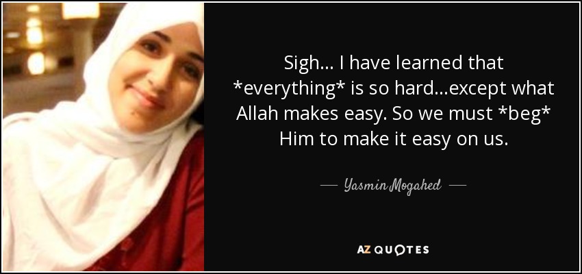 Sigh... I have learned that *everything* is so hard...except what Allah makes easy. So we must *beg* Him to make it easy on us. - Yasmin Mogahed