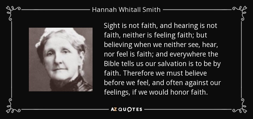Sight is not faith, and hearing is not faith, neither is feeling faith; but believing when we neither see, hear, nor feel is faith; and everywhere the Bible tells us our salvation is to be by faith. Therefore we must believe before we feel, and often against our feelings, if we would honor faith. - Hannah Whitall Smith