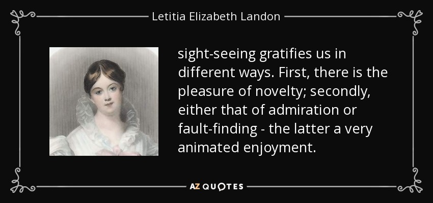 sight-seeing gratifies us in different ways. First, there is the pleasure of novelty; secondly, either that of admiration or fault-finding - the latter a very animated enjoyment. - Letitia Elizabeth Landon