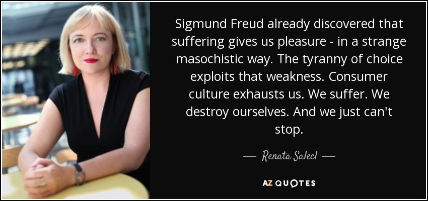 Sigmund Freud already discovered that suffering gives us pleasure - in a strange masochistic way. The tyranny of choice exploits that weakness. Consumer culture exhausts us. We suffer. We destroy ourselves. And we just can't stop. - Renata Salecl