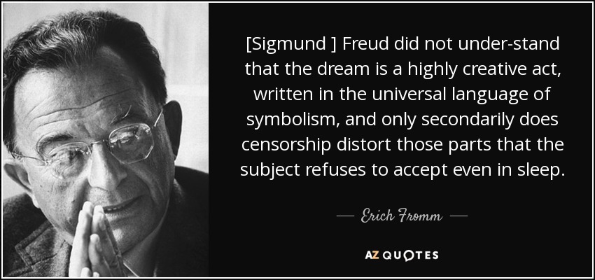 [Sigmund ] Freud did not under-stand that the dream is a highly creative act, written in the universal language of symbolism, and only secondarily does censorship distort those parts that the subject refuses to accept even in sleep. - Erich Fromm