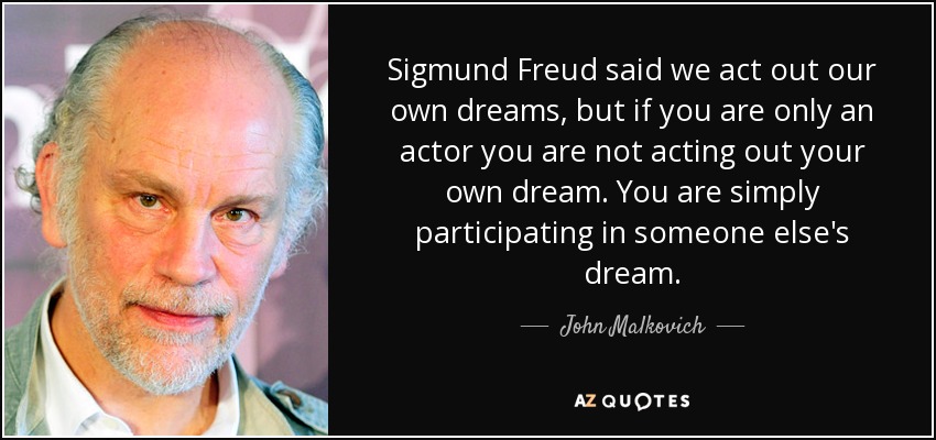 Sigmund Freud said we act out our own dreams, but if you are only an actor you are not acting out your own dream. You are simply participating in someone else's dream. - John Malkovich