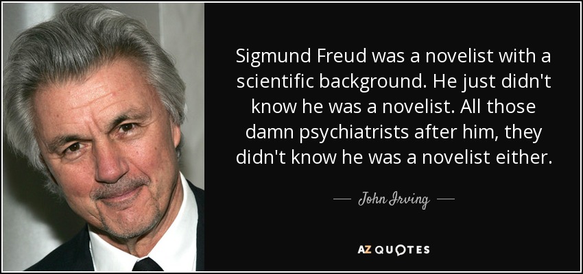 Sigmund Freud was a novelist with a scientific background. He just didn't know he was a novelist. All those damn psychiatrists after him, they didn't know he was a novelist either. - John Irving