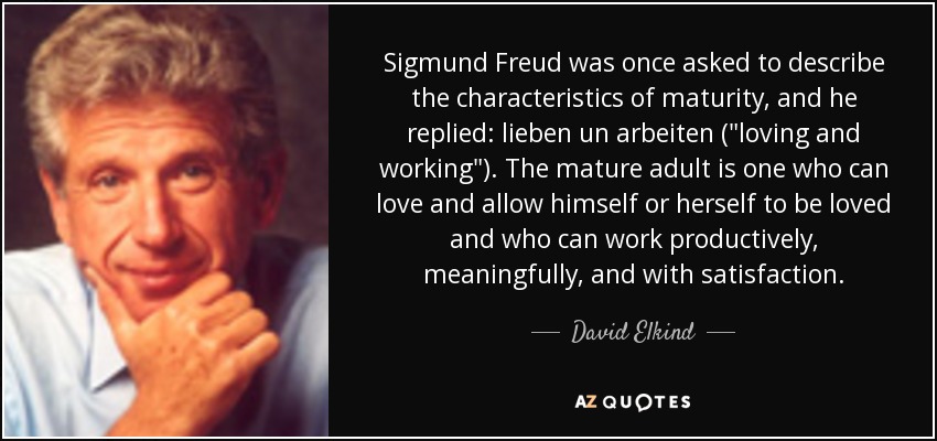 Sigmund Freud was once asked to describe the characteristics of maturity, and he replied: lieben un arbeiten (