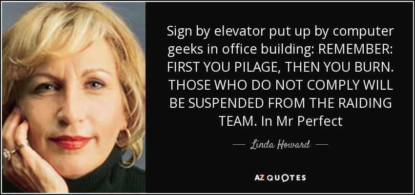 Sign by elevator put up by computer geeks in office building: REMEMBER: FIRST YOU PILAGE, THEN YOU BURN. THOSE WHO DO NOT COMPLY WILL BE SUSPENDED FROM THE RAIDING TEAM. In Mr Perfect - Linda Howard
