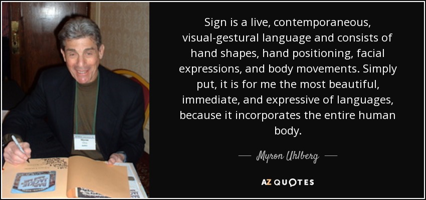 Sign is a live, contemporaneous, visual-gestural language and consists of hand shapes, hand positioning, facial expressions, and body movements. Simply put, it is for me the most beautiful, immediate, and expressive of languages, because it incorporates the entire human body. - Myron Uhlberg