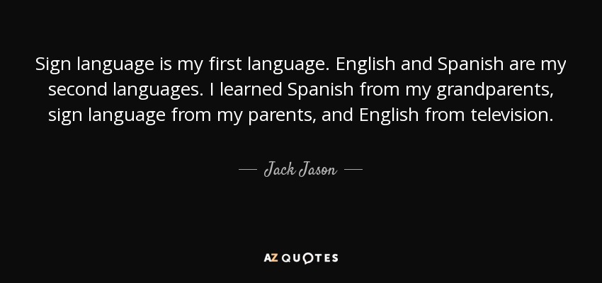 Sign language is my first language. English and Spanish are my second languages. I learned Spanish from my grandparents, sign language from my parents, and English from television. - Jack Jason