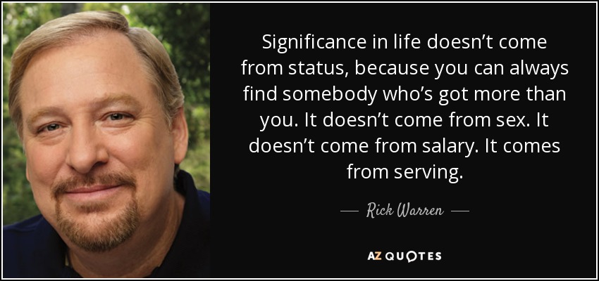 Significance in life doesn’t come from status, because you can always find somebody who’s got more than you. It doesn’t come from sex. It doesn’t come from salary. It comes from serving. - Rick Warren
