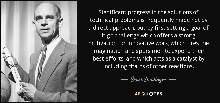 Significant progress in the solutions of technical problems is frequently made not by a direct approach, but by first setting a goal of high challenge which offers a strong motivation for innovative work, which fires the imagination and spurs men to expend their best efforts, and which acts as a catalyst by including chains of other reactions. - Ernst Stuhlinger