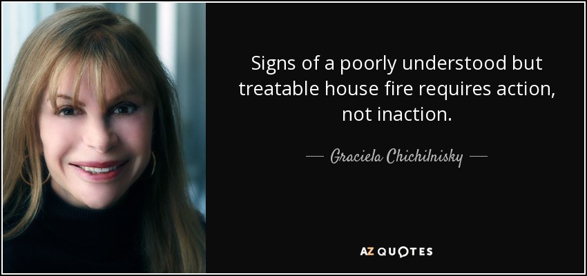 Signs of a poorly understood but treatable house fire requires action, not inaction. - Graciela Chichilnisky