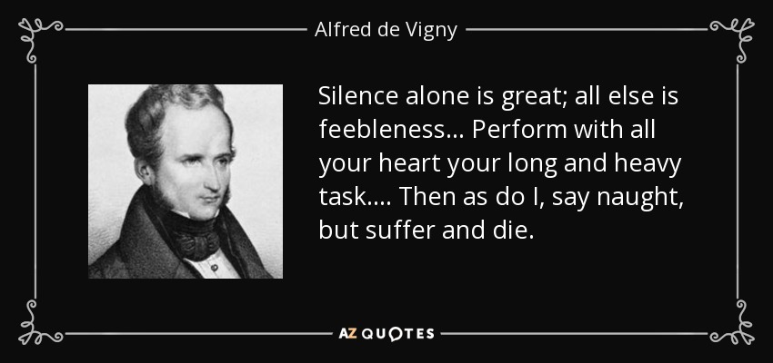 Silence alone is great; all else is feebleness . . . Perform with all your heart your long and heavy task. . . . Then as do I, say naught, but suffer and die. - Alfred de Vigny
