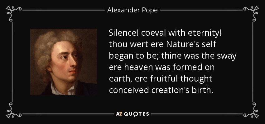 Silence! coeval with eternity! thou wert ere Nature's self began to be; thine was the sway ere heaven was formed on earth, ere fruitful thought conceived creation's birth. - Alexander Pope