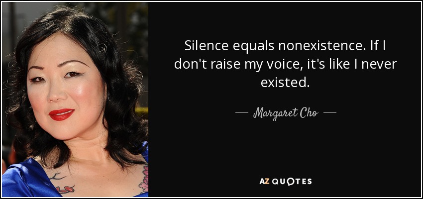 Silence equals nonexistence. If I don't raise my voice, it's like I never existed. - Margaret Cho