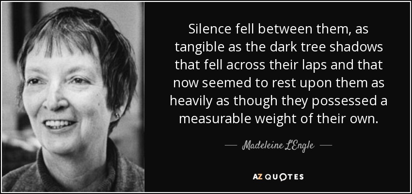 Silence fell between them, as tangible as the dark tree shadows that fell across their laps and that now seemed to rest upon them as heavily as though they possessed a measurable weight of their own. - Madeleine L'Engle