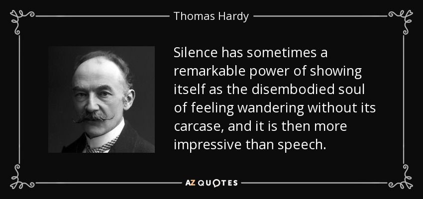 Silence has sometimes a remarkable power of showing itself as the disembodied soul of feeling wandering without its carcase, and it is then more impressive than speech. - Thomas Hardy