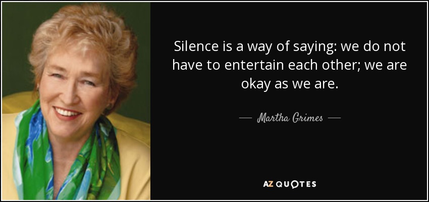 Silence is a way of saying: we do not have to entertain each other; we are okay as we are. - Martha Grimes