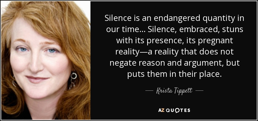 Silence is an endangered quantity in our time... Silence, embraced, stuns with its presence, its pregnant reality—a reality that does not negate reason and argument, but puts them in their place. - Krista Tippett