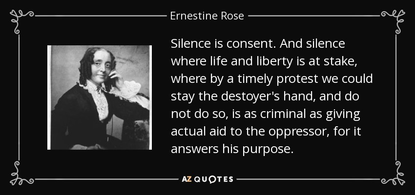 Silence is consent. And silence where life and liberty is at stake, where by a timely protest we could stay the destoyer's hand, and do not do so, is as criminal as giving actual aid to the oppressor, for it answers his purpose. - Ernestine Rose