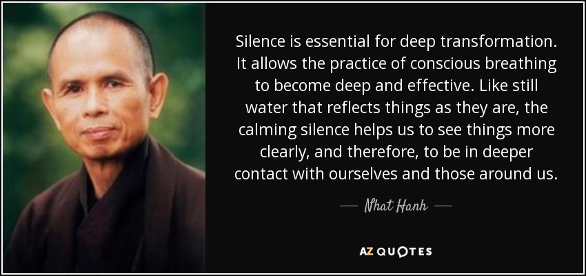 Silence is essential for deep transformation. It allows the practice of conscious breathing to become deep and effective. Like still water that reflects things as they are, the calming silence helps us to see things more clearly, and therefore, to be in deeper contact with ourselves and those around us. - Nhat Hanh