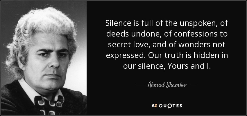 Silence is full of the unspoken, of deeds undone, of confessions to secret love, and of wonders not expressed. Our truth is hidden in our silence, Yours and I. - Ahmad Shamloo