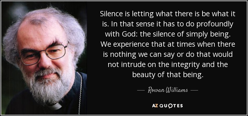 Silence is letting what there is be what it is. In that sense it has to do profoundly with God: the silence of simply being. We experience that at times when there is nothing we can say or do that would not intrude on the integrity and the beauty of that being. - Rowan Williams