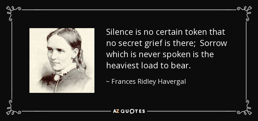 Silence is no certain token that no secret grief is there; Sorrow which is never spoken is the heaviest load to bear. - Frances Ridley Havergal