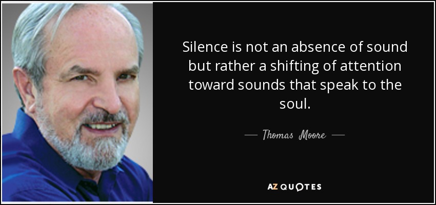 Silence is not an absence of sound but rather a shifting of attention toward sounds that speak to the soul. - Thomas  Moore