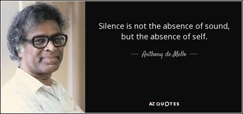 Silence is not the absence of sound, but the absence of self. - Anthony de Mello