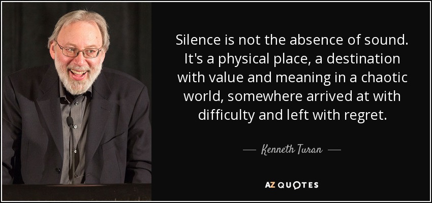 Silence is not the absence of sound. It's a physical place, a destination with value and meaning in a chaotic world, somewhere arrived at with difficulty and left with regret. - Kenneth Turan