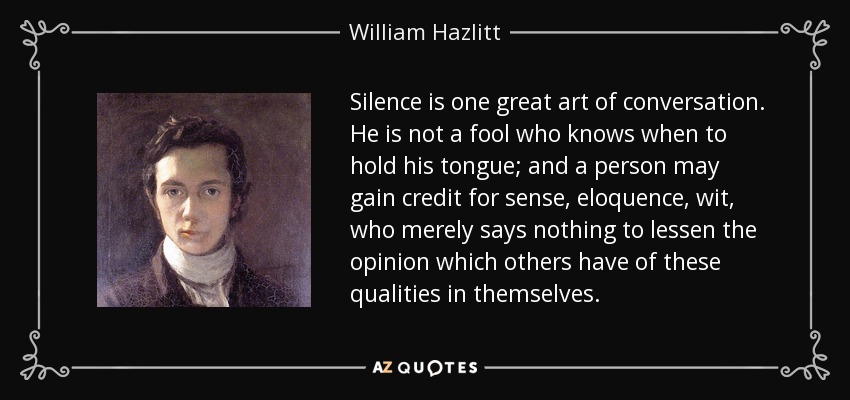 Silence is one great art of conversation. He is not a fool who knows when to hold his tongue; and a person may gain credit for sense, eloquence, wit, who merely says nothing to lessen the opinion which others have of these qualities in themselves. - William Hazlitt