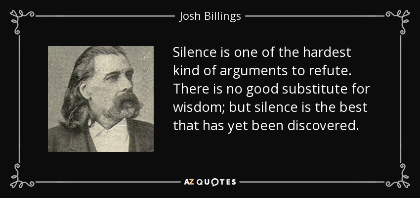 Silence is one of the hardest kind of arguments to refute. There is no good substitute for wisdom; but silence is the best that has yet been discovered. - Josh Billings