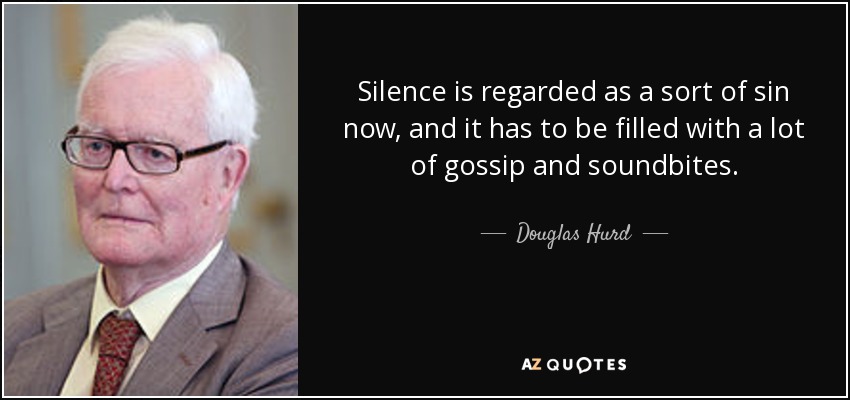 Silence is regarded as a sort of sin now, and it has to be filled with a lot of gossip and soundbites. - Douglas Hurd