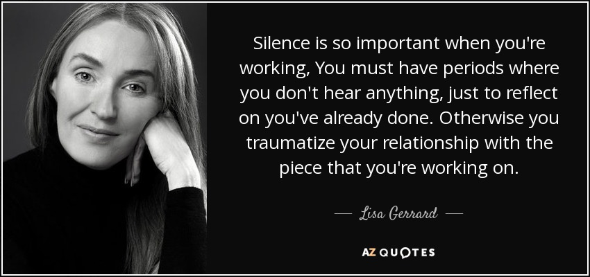 Silence is so important when you're working, You must have periods where you don't hear anything, just to reflect on you've already done. Otherwise you traumatize your relationship with the piece that you're working on. - Lisa Gerrard