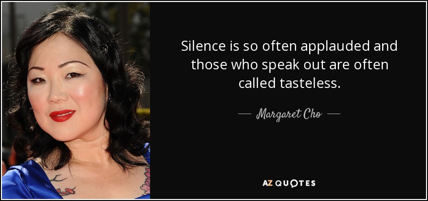 Silence is so often applauded and those who speak out are often called tasteless. - Margaret Cho