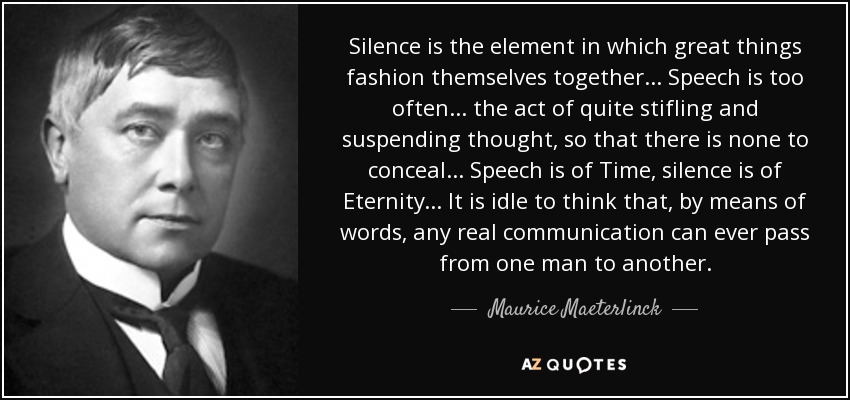 Silence is the element in which great things fashion themselves together ... Speech is too often ... the act of quite stifling and suspending thought, so that there is none to conceal ... Speech is of Time, silence is of Eternity ... It is idle to think that, by means of words, any real communication can ever pass from one man to another. - Maurice Maeterlinck
