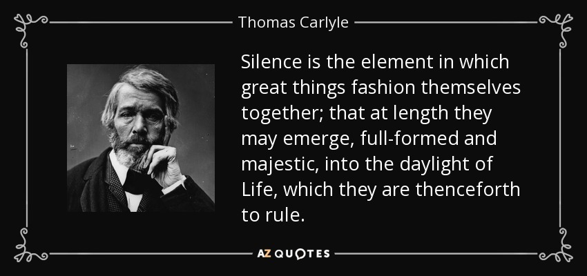 Silence is the element in which great things fashion themselves together; that at length they may emerge, full-formed and majestic, into the daylight of Life, which they are thenceforth to rule. - Thomas Carlyle