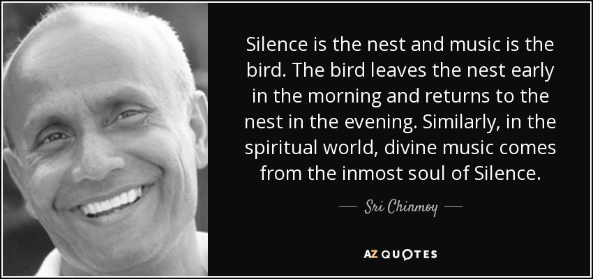 Silence is the nest and music is the bird. The bird leaves the nest early in the morning and returns to the nest in the evening. Similarly, in the spiritual world, divine music comes from the inmost soul of Silence. - Sri Chinmoy