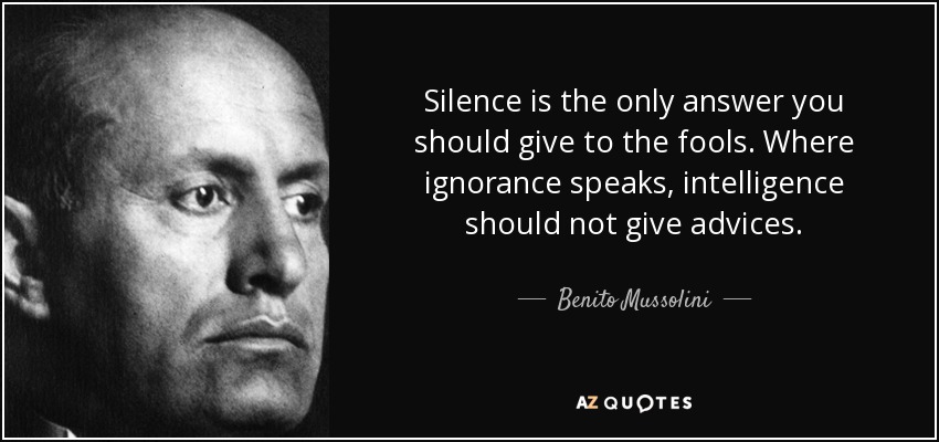 Silence is the only answer you should give to the fools. Where ignorance speaks, intelligence should not give advices. - Benito Mussolini