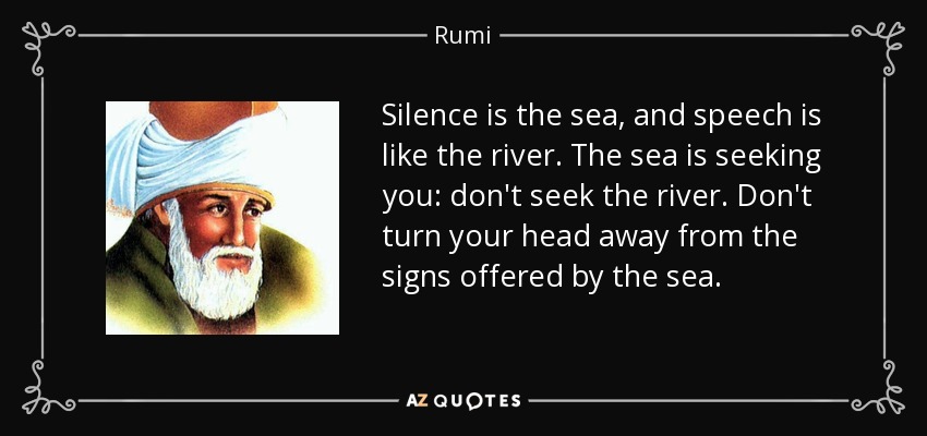 Silence is the sea, and speech is like the river. The sea is seeking you: don't seek the river. Don't turn your head away from the signs offered by the sea. - Rumi